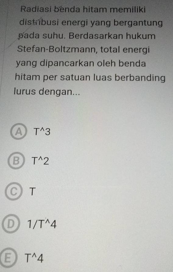 Radiasi benda hitam memiliki
distribusi energi yang bergantung
pada suhu. Berdasarkan hukum
Stefan-Boltzmann, total energi
yang dipancarkan oleh benda
hitam per satuan luas berbanding
lurus dengan...
A T^(wedge)3
B T^(wedge)2
C T
D 1/T^(wedge)4
E T^(wedge)4