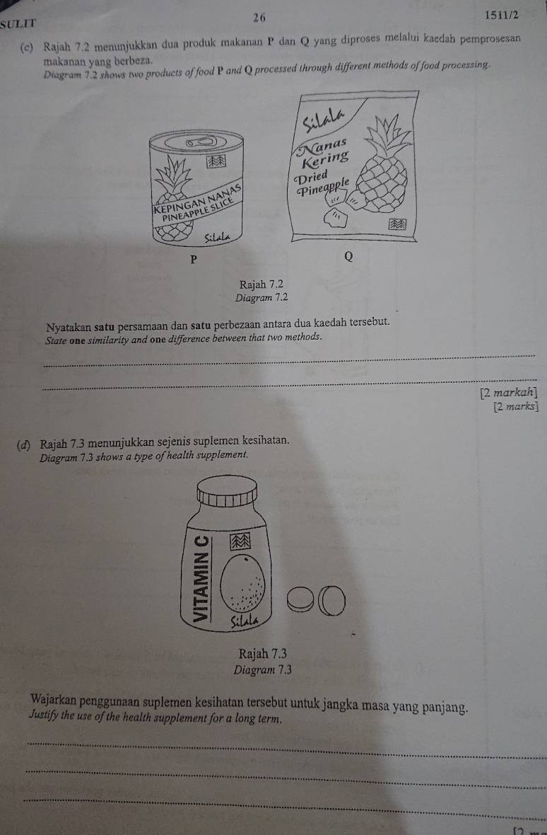 sulit 
26 1511/2 
(c) Rajah 7.2 menunjukkan dua produk makanan P dan Q yang diproses melalui kaedah pemprosesan 
makanan yang berbeza. 
Diagram 7.2 shows two products of food P and Q processed through different methods of food processing. 
KεPINGAN NΑNA 
PINEAPPLE SLICE 
Silala
P
Q
Rajah 7.2 
Diagram 7.2 
Nyatakan satu persamaan dan satu perbezaan antara dua kaedah tersebut. 
State one similarity and one difference between that two methods. 
_ 
_ 
[2 markah] 
[2 marks] 
(d) Rajah 7.3 menunjukkan sejenis suplemen kesihatan. 
Diagram 7.3 shows a type of health supplement. 
Sitala 
Rajah 7.3 
Diagram 7.3 
Wajarkan penggunaan suplemen kesihatan tersebut untuk jangka masa yang panjang. 
Justify the use of the health supplement for a long term. 
_ 
_ 
_