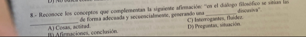 8.- Reconoce los conceptos que complementan la siguiente afirmación: ''en el diálogo filosófico se situan las
de forma adecuada y secuencialmente, generando una discusiva'.
_A) Cosas, actitud. C) Interrogantes, fluidez.
B) Afirmaciones, conclusión. D) Preguntas, situación.