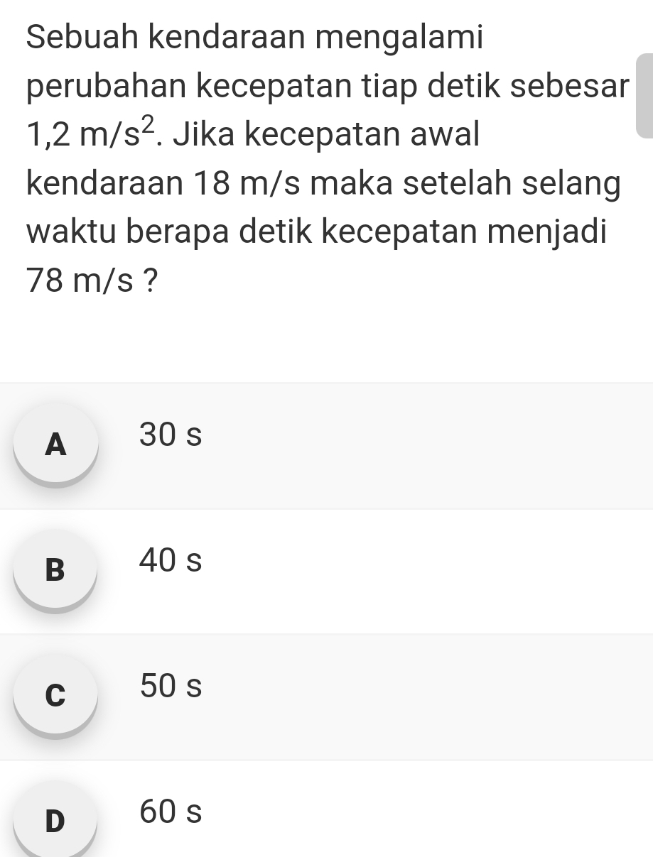 Sebuah kendaraan mengalami
perubahan kecepatan tiap detik sebesar
1,2m/s^2. Jika kecepatan awal
kendaraan 18 m/s maka setelah selang
waktu berapa detik kecepatan menjadi
78 m/s ?
A 30 s
B 40 s
c 50 s
D 60 s