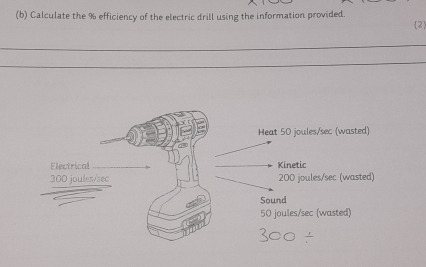 Calculate the % efficiency of the electric drill using the information provided. 2
_
_
_
_
Heat 50 joules/sec (wasted)
Electrical Kinetic
300 joules/sec 200 joules/sec (wasted)
Sound
50 joules/sec (wasted)