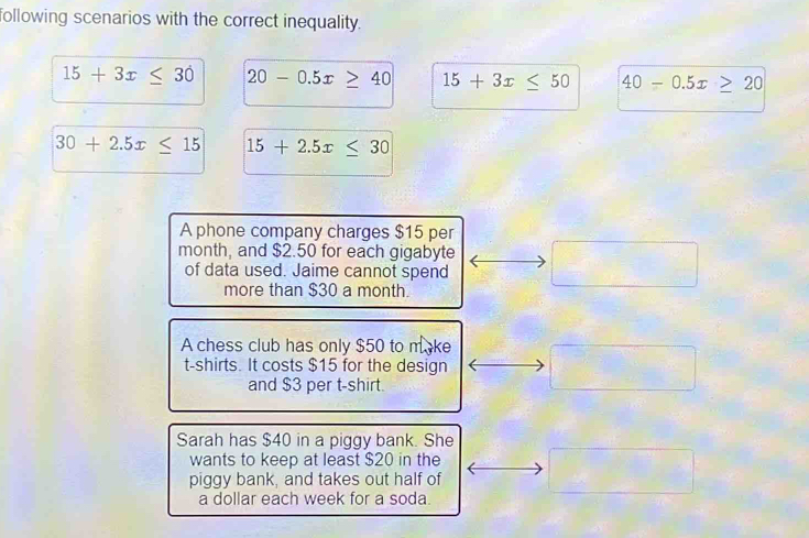 following scenarios with the correct inequality.
15+3x≤ 30 20-0.5x≥ 40 15+3x≤ 50 40-0.5x≥ 20
30+2.5x≤ 15 15+2.5x≤ 30
A phone company charges $15 per
month, and $2.50 for each gigabyte x_2
of data used. Jaime cannot spend . 
more than $30 a month.
A chess club has only $50 to make
t-shirts. It costs $15 for the design
and $3 per t-shirt.
Sarah has $40 in a piggy bank. She
wants to keep at least $20 in the
piggy bank, and takes out half of
a dollar each week for a soda.