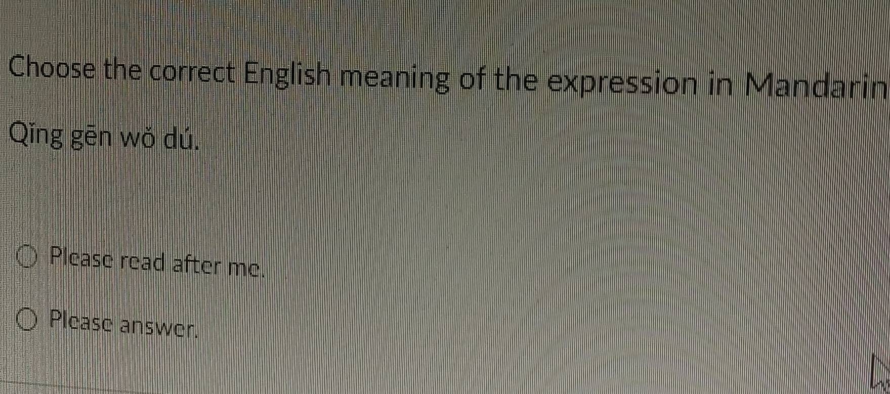 Choose the correct English meaning of the expression in Mandarin 
Qing gēn wǒ dú. 
Please read after me 
Please answer.