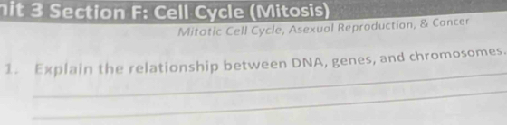 hit 3 Section F: Cell Cycle (Mitosis) 
Mitotic Cell Cycle, Asexual Reproduction, & Cancer 
_ 
1. Explain the relationship between DNA, genes, and chromosomes. 
_