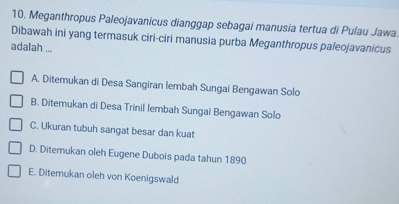 Meganthropus Paleojavanicus dianggap sebagai manusia tertua di Pulau Jawa.
Dibawah ini yang termasuk ciri-ciri manusia purba Meganthropus paleojavanicus
adalah ...
A. Ditemukan di Desa Sangiran lembah Sungai Bengawan Solo
B. Ditemukan di Desa Trinil lembah Sungai Bengawan Solo
C. Ukuran tubuh sangat besar dan kuat
D. Ditemukan oleh Eugene Dubois pada tahun 1890
E. Ditemukan oleh von Koenigswald