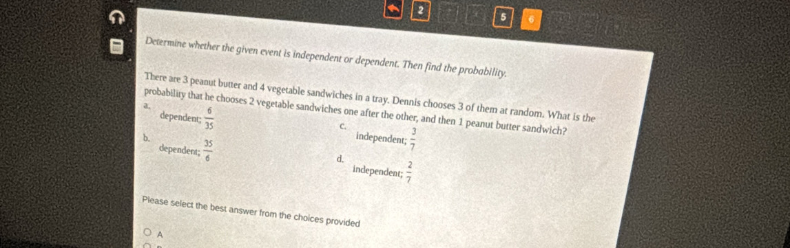 2
5 6
Determine whether the given event is independent or dependent. Then find the probability.
There are 3 peanut butter and 4 vegetable sandwiches in a tray. Dennis chooses 3 of them at random. What is the
a,  6/35 
probability that he chooses 2 vegetable sandwiches one after the other, and then 1 peanut butter sandwich?
dependent; independent;  3/7 
C.
b.
dependent;  35/6 
d,
independent;  2/7 
Please select the best answer from the choices provided
A