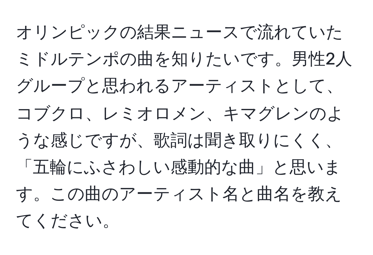 オリンピックの結果ニュースで流れていたミドルテンポの曲を知りたいです。男性2人グループと思われるアーティストとして、コブクロ、レミオロメン、キマグレンのような感じですが、歌詞は聞き取りにくく、「五輪にふさわしい感動的な曲」と思います。この曲のアーティスト名と曲名を教えてください。