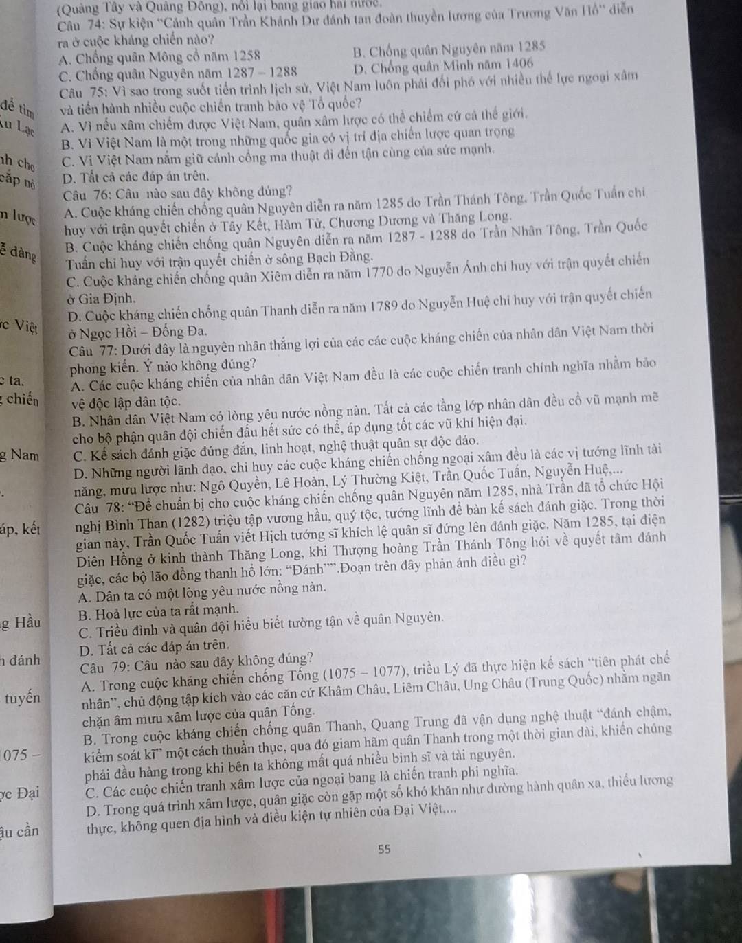 (Quảng Tây và Quảng Đông), nổi lại bang giao hai nước,
Câu 74: Sự kiện 'Cánh quân Trần Khánh Dự đánh tan đoàn thuyền lương của Trương Văn Hồ' diễn
ra ở cuộc kháng chiến nào?
A. Chổng quân Mông cổ năm 1258 B. Chống quân Nguyên năm 1285
C. Chống quân Nguyên năm 1287 - 1288 D. Chống quân Minh năm 1406
Câu 75: Vì sao trong suốt tiến trình lịch sử, Việt Nam luôn phải đổi phó với nhiều thể lực ngoại xâm
để tìm và tiền hành nhiều cuộc chiến tranh bảo vệ Tổ quốc?
Lu Lạc
A. Vì nếu xâm chiếm được Việt Nam, quân xâm lược có thể chiếm cứ cả thể giới.
B. Vì Việt Nam là một trong những quốc gia có vị trí địa chiến lược quan trọng
h ch C. Vì Việt Nam nắm giữ cánh cổng ma thuật đi đến tận cùng của sức mạnh.
cấp nỏ
D. Tất cả các đáp án trên.
Câu 76: Câu nào sau đây không đúng?
n lược A. Cuộc kháng chiến chống quân Nguyên diễn ra năm 1285 do Trần Thánh Tông, Trần Quốc Tuần chỉ
huy với trận quyết chiến ở Tây Kết, Hàm Tử, Chương Dương và Thăng Long.
ễ dàng
B. Cuộc kháng chiến chống quân Nguyên diễn ra năm 1287 - 1288 do Trần Nhân Tông, Trần Quốc
Tuấn chi huy với trận quyết chiến ở sông Bạch Đằng.
C. Cuộc kháng chiến chống quân Xiêm diễn ra năm 1770 do Nguyễn Ánh chi huy với trận quyết chiến
ở Gia Định.
D. Cuộc kháng chiến chống quân Thanh diễn ra năm 1789 do Nguyễn Huệ chi huy với trận quyết chiến
c Việt  ở Ngọc Hồi - Đống Đa.
Câu 77: Dưới đây là nguyên nhân thắng lợi của các các cuộc kháng chiến của nhân dân Việt Nam thời
phong kiến. Ý nào không đúng?
c ta.
A. Các cuộc kháng chiến của nhân dân Việt Nam đều là các cuộc chiến tranh chính nghĩa nhằm bảo
chiến vệ độc lập dân tộc.
B. Nhân dân Việt Nam có lòng yêu nước nồng nàn. Tất cả các tầng lớp nhân dân đều cổ vũ mạnh mẽ
cho bộ phận quân đội chiến đấu hết sức có thể, áp dụng tốt các vũ khí hiện đại.
g Nam C. Kế sách đánh giặc đúng đắn, linh hoạt, nghệ thuật quân sự độc đáo.
D. Những người lãnh đạo, chi huy các cuộc kháng chiến chống ngoại xâm đều là các vị tướng lĩnh tài
năng, mưu lược như: Ngô Quyền, Lê Hoàn, Lý Thường Kiệt, Trần Quốc Tuấn, Nguyễn Huệ,...
Câu 78: “Để chuẩn bị cho cuộc kháng chiến chống quân Nguyên năm 1285, nhà Trần đã tổ chức Hội
áp, kết nghị Bình Than (1282) triệu tập vương hầu, quý tộc, tướng lĩnh để bàn kế sách đánh giặc. Trong thời
gian này, Trần Quốc Tuấn viết Hịch tướng sĩ khích lệ quân sĩ đứng lên đánh giặc. Năm 1285, tại điện
Diên Hồng ở kinh thành Thăng Long, khi Thượng hoàng Trần Thánh Tông hỏi về quyết tâm đánh
giặc, các bộ lão đồng thanh hổ lớn: “Đánh””.Đoạn trên đây phản ánh điều gì?
A. Dân ta có một lòng yêu nước nồng nàn.
g Hầu B. Hoả lực của ta rất mạnh.
C. Triều đình và quân đội hiều biết tường tận về quân Nguyên.
D. Tất cả các đáp án trên.
h đánh  Câu 79: Câu nào sau đây không đúng?
tuyến  A. Trong cuộc kháng chiến chống Tống (1075 - 1077), triều Lý đã thực hiện kế sách “tiên phát chế
nhân'', chủ động tập kích vào các căn cứ Khâm Châu, Liêm Châu, Ung Châu (Trung Quốc) nhằm ngăn
chặn âm mưu xâm lược của quân Tống.
B. Trong cuộc kháng chiến chống quân Thanh, Quang Trung đã vận dụng nghệ thuật “đánh chậm,
075 − kiểm soát kĩ' một cách thuần thục, qua đó giam hãm quân Thanh trong một thời gian dài, khiến chúng
phải đầu hàng trong khi bên ta không mất quá nhiều binh sĩ và tài nguyên.
c Đại C. Các cuộc chiến tranh xâm lược của ngoại bang là chiến tranh phi nghĩa.
D. Trong quá trình xâm lược, quân giặc còn gặp một số khó khăn như đường hành quân xa, thiếu lương
ậu cần thực, không quen địa hình và điều kiện tự nhiên của Đại Việt,...
55