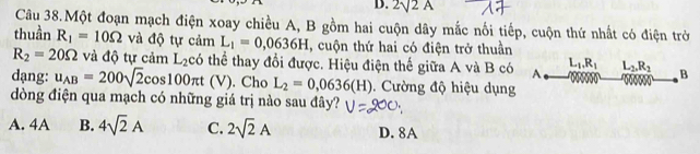 2surd 2A
Câu 38.Một đoạn mạch điện xoay chiều A, B gồm hai cuộn dây mắc nối tiếp, cuộn thứ nhất có điện trờ
thuần R_1=10Omega và độ tự cảm L_1=0,0636H , cuộn thứ hai có điện trở thuần
R_2=20Omega và độ tự cảm L_2c6 thể thay đổi được. Hiệu điện thế giữa A và B có A L_1, R_1 L_2, R_2 B
dạng: u_AB=200sqrt(2)cos 100π t (V . Cho L_2=0,0636(H). Cường độ hiệu dụng
dòng điện qua mạch có những giá trị nào sau đây?
A. 4A B. 4sqrt(2)A C. 2sqrt(2)A D. 8A