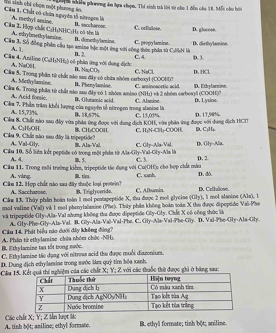 guiệm nhiều phương án lựa chọn. Thí sinh trả lời từ câu 1 đến câu 18. Mỗi câu hỏi
thi sinh chỉ chọn một phương án.
Câu 1. Chất có chứa nguyên tố nitrogen là
A. methyl amine. B. saccharose. C. cellulose.
Câu 2. Hợp chất C₂H5NHC₂H5 có tên là
D. glucose.
A. ethylmethylamine. B. dimethylamine. C. propylamine. D. diethylamine.
Câu 3. Số đồng phân cầu tạo amine bậc một ứng với công thức phân tử C₃H₉N là
A. 1.
B. 2. C. 4. D. 3.
Câu 4. Aniline (C₆H₅NH₂) có phản ứng với dung dịch:
A. NaOH. B.  Na2CO3
C. NaCl. D. HCl.
Câu 5. Trong phân tử chất nào sau đây có chứa nhóm carboxyl (COOH)?
A. Methylamine. B. Phenylamine. C. aminoacetic acid. D. Ethylamine.
Câu 6. Trong phân tử chất nào sau đây có 1 nhóm amino (NH₂) và 2 nhóm carboxyl (COOH)?
A. Acid fomic. B. Glutamic acid. C. Alanine. D. Lysine.
Câu 7. Phần trăm khối lượng của nguyên tố nitrogen trong alanine là
A. 15,73%. B. 18,67%. C. 15,05%. D. 17,98%.
Câu 8. Chất nào sau đây vừa phản ứng được với dung dịch KOH, vừa phản ứng được với dung dịch HCl?
A. C₂H₅OH. B. CH₃COOH. C. H₂N-CH₂-COOH. D. C₂H6.
Câu 9. Chất nào sau đây là tripeptide?
A. Val-Gly. B. Ala-Val. C. Gly-Ala-Val. D. Gly-Ala.
Câu 10. Số liên kết peptide có trong một phân tử Ala-Gly-Val-Gly-Ala là
A. 4. B. 5. C. 3. D. 2.
Câu 11. Trong môi trường kiểm, tripeptide tác dụng với Cu(OH)2 cho hợp chất màu
A. vàng. B. tím. C. xanh. D. đỏ.
Câu 12. Hợp chất nào sau đây thuộc loại protein?
A. Saccharose. B. Triglyceride. C. Albumin. D. Cellulose.
Câu 13. Thủy phân hoàn toàn 1 mol pentapeptide X, thu được 2 mol glycine (Gly), 1 mol alanine (Ala), 1
mol valine (Val) và 1 mol phenylalanine (Phe). Thủy phân không hoàn toàn X thu được dipeptide Val-Phe
và tripeptide Gly-Ala-Val nhưng không thu được dipeptide Gly-Gly. Chất X có công thức là
A. Gly-Phe-Gly-Ala-Val. B. Gly-Ala-Val-Val-Phe. C. Gly-Ala-Val-Phe-Gly. D. Val-Phe-Gly-Ala-Gly.
Câu 14. Phát biểu nào dưới đây không đúng?
A. Phân tử ethylamine chứa nhóm chức -NH₂.
B. Ethylamine tan tốt trong nước.
C. Ethylamine tác dụng với nitrous acid thu được muối diazonium.
D. Dung dịch ethylamine trong nước làm quỳ tím hóa xanh.
Câu 15ghiệm của các chất X; Y; Z với các thuốc thử được ghi ở bảng sau:
Các chất X; Y; Z lần lượt là:
A tinh bột; aniline; ethyl formate. B. ethyl formate; tinh bột; aniline.