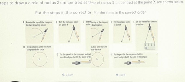 teps to draw a circle of radius 3 cm centred at thrcle of radius 3 cm centred at the point X are shown below.
Put the steps in the correct or Put the steps in the correct order.
A Rotate the top of the compass B Put the compass point on point X CSet 1A the top of the compasi to be i dowwing as are B. Purt the compass point C Set the width of the compess to le 3 cm
to start drawing an ar on point X
X
h 1
σ 1 ]
D Keep rotating until you have completed the circle leted the circle sostating until you harve am
E Fix the pencil in the compass so that E Fx the percil in the compass so that the
pencil is aligned with the point of th pencil is aligned with the point of the compass
for
Q Zoom Q Zoom