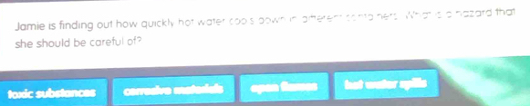 Jamie is finding out how quickly hot water cools bown in aitterent conta hers. What s a hazard that
she should be careful of?
toxic substances corresive materials opan flasses hot water spills