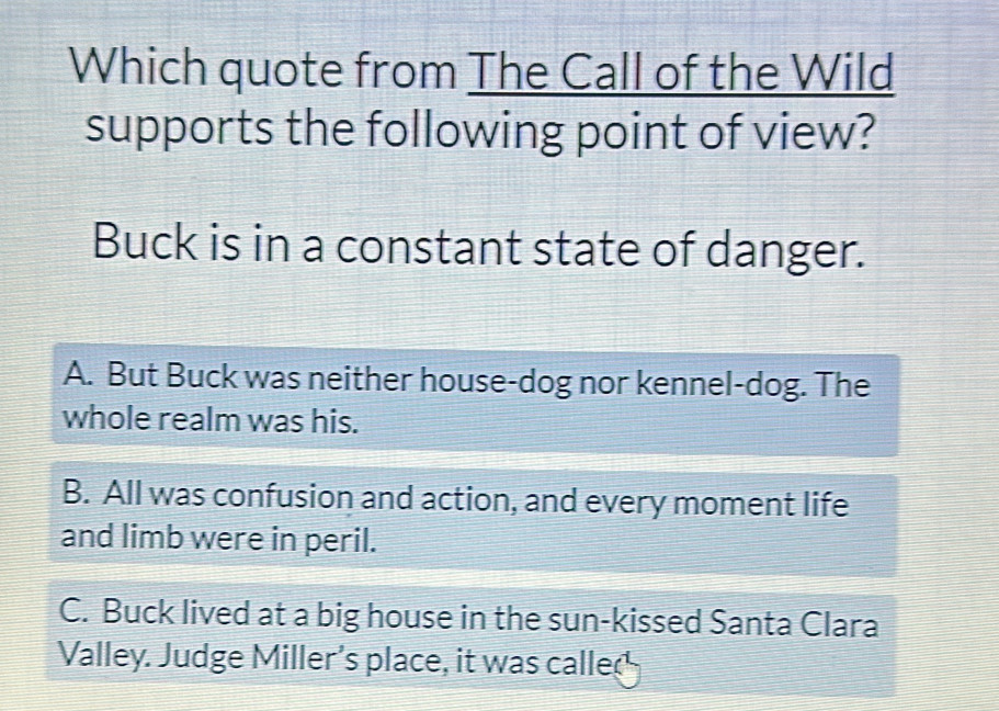 Which quote from The Call of the Wild
supports the following point of view?
Buck is in a constant state of danger.
A. But Buck was neither house-dog nor kennel-dog. The
whole realm was his.
B. All was confusion and action, and every moment life
and limb were in peril.
C. Buck lived at a big house in the sun-kissed Santa Clara
Valley. Judge Miller's place, it was called