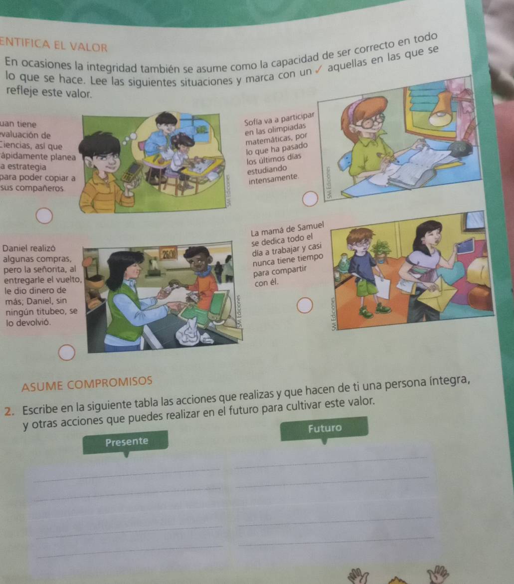 EñTÍFÍCA EL VALOR 
En ocasiones la integridad también se asume como la capacidad de ser correcto en todo 
lo que se hace. Lee las siguientes situaciones y marca con uaquellas en las que se 
refleje este valor. 
uan tiene 
Sofla va a particip 
valuación de 
en las olimpiadas 
Ciencias, así que 
matemáticas, por 
lo que ha pasado 
ápidamente plan 
los últimos días 
a estrategia 
estudiando 
para poder copíar 
intensamente. 
sus compañeros 
La mamá de Samue 
e dedica todo el 
Daniel realizó 
día a trabajar y cas 
algunas compras, 
nunca tiene tiemp 
pero la señorita, a 
para compartir 
entregarle el vuel 
con él. 
le dio dinero de 
más; Daniel, sin 
ningún titubeo, s 
lo devolvió. 
ASUME COMPROMISOS 
2. Escribe en la siguiente tabla las acciones que realizas y que hacen de ti una persona íntegra, 
y otras acciones que puedes realizar en el futuro para cultivar este valor. 
Futuro 
Presente 
_ 
_ 
_ 
_ 
_ 
_ 
_ 
_