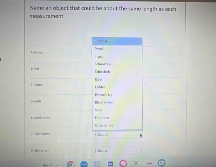 Name an object that could be about the same length as each 
measurement. 
[ Choose ] 
Pencil
4 inches
Insect 
School bus
6 feet
Tablecloth 
Ruler
1 meter Ladder 
Person's leg
5 yards Block eraser 
Shoe
6 centimeters Foot race 
Grain of rice
2 millimeters | Choose |
3 kilometers [ Choose ] 
Desk 1 
SIS 0