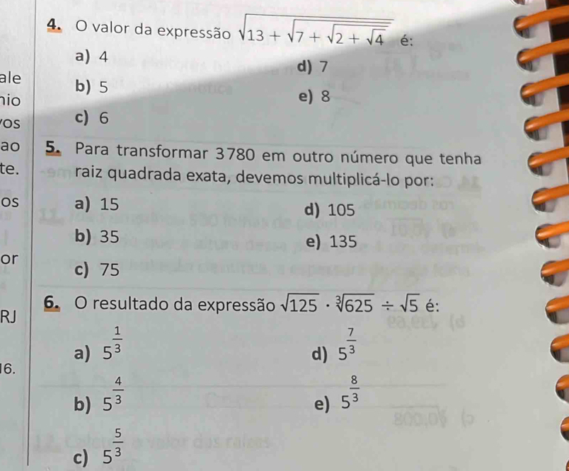 valor da expressão sqrt(13+sqrt 7+sqrt 2+sqrt 4) é:
a) 4
d) 7
ale
nio b) 5
e) 8
OS c 6
ao 5. Para transformar 3780 em outro número que tenha
te. raiz quadrada exata, devemos multiplicá-lo por:
OS a) 15 d) 105
b) 35 e) 135
or c) 75
6. O resultado da expressão sqrt(125)· sqrt[3](625)/ sqrt(5) é:
RJ
a) 5^(frac 1)3 5^(frac 7)3
d)
16.
b) 5^(frac 4)3
e) 5^(frac 8)3
c) 5^(frac 5)3