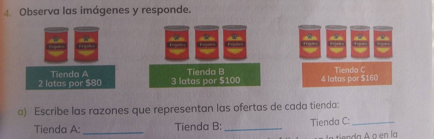 Observa las imágenes y responde. 

Frijoles Frijoles Frijoles Frijles Frijoles Frijoles Erydles Frijoles 
Tienda A Tienda B 
Tienda C
2 latas por $80 3 latas por $100 4 latas por $160
a) Escribe las razones que representan las ofertas de cada tienda: 
Tienda A: _Tienda B: _Tienda C:_ 
t da A o en la