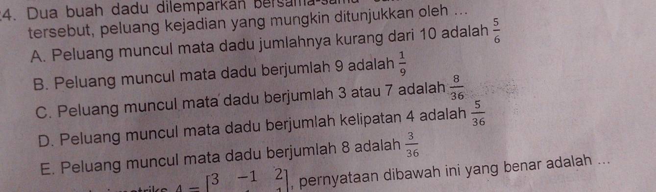 Dua buah dadu dilemparkán bersama 
tersebut, peluang kejadian yang mungkin ditunjukkan oleh ...
A. Peluang muncul mata dadu jumlahnya kurang dari 10 adalah  5/6 
B. Peluang muncul mata dadu berjumlah 9 adalah  1/9 
C. Peluang muncul mata dadu berjumlah 3 atau 7 adalah  8/36 
D. Peluang muncul mata dadu berjumlah kelipatan 4 adalah  5/36 
E. Peluang muncul mata dadu berjumlah 8 adalah  3/36 
A=beginbmatrix 3&-1&2 endbmatrix , pernyataan dibawah ini yang benar adalah ...