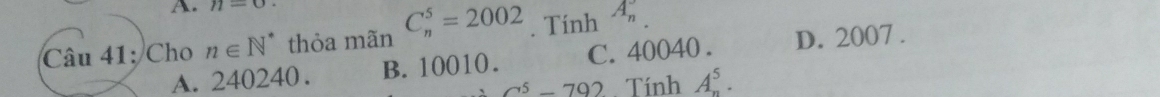 n=0
Câu 41: Cho n∈ N^* thỏa mãn C_n^(5=2002. Tính A_n)
A. 240240. B. 10010. C. 40040. D. 2007.
a^5-792. Tính A_n^5.