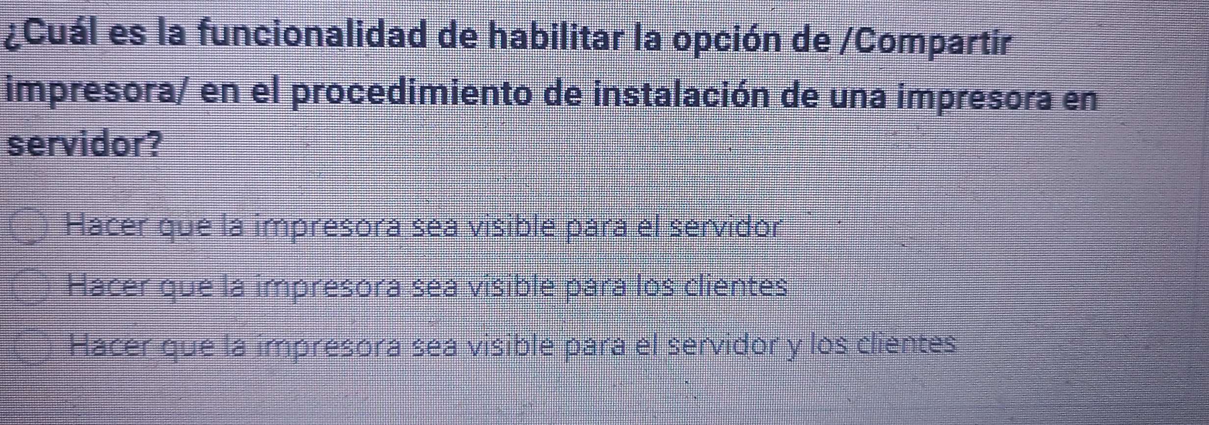 ¿Cuál es la funcionalidad de habilitar la opción de /Compartir
impresora/ en el procedimiento de instalación de una impresora en
servidor?
Hacer que la impresora sea visible para el servidor
Hacer que la impresora sea visible para los clientes
Hacer que la impresora sea visible para el servidor y los clientes