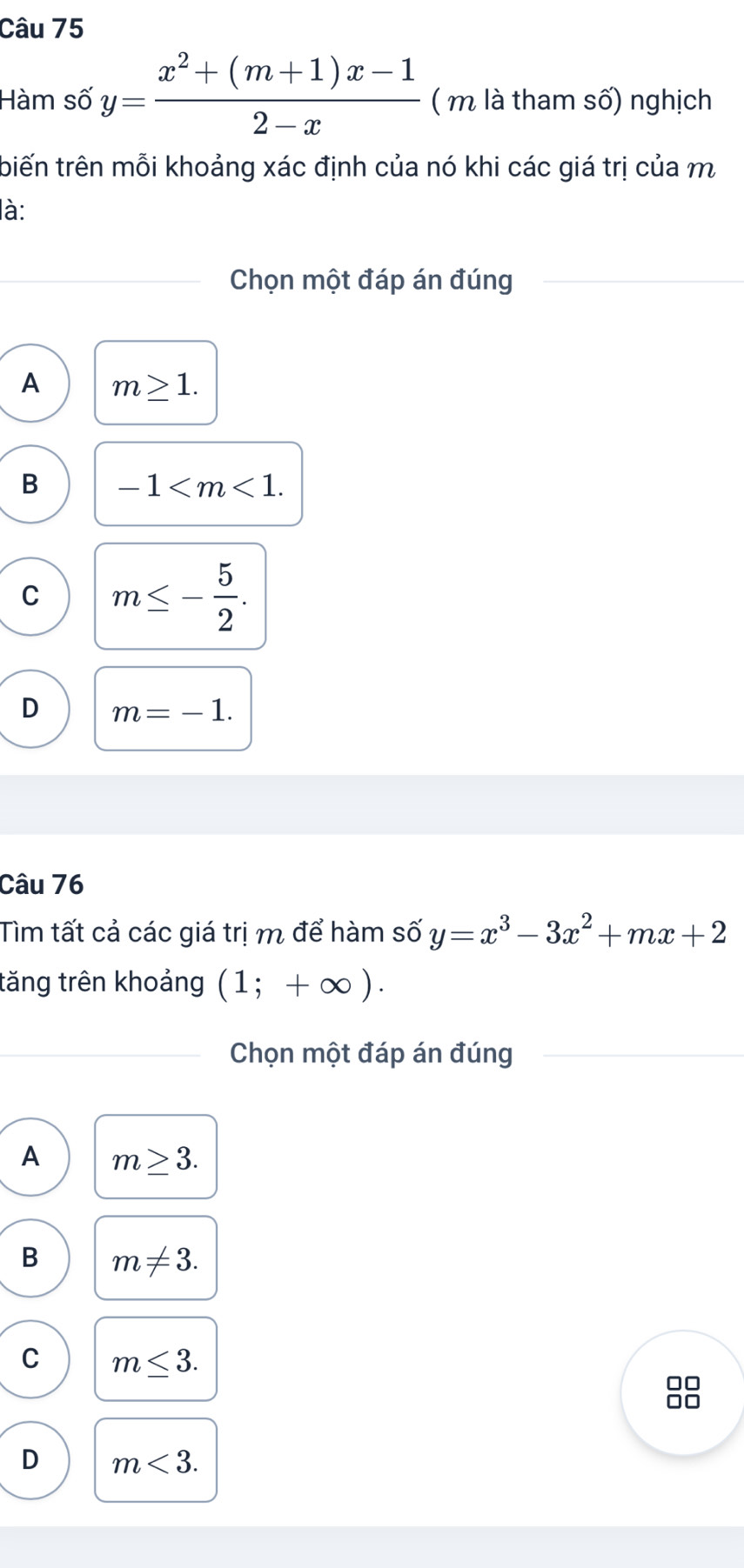 Hàm số y= (x^2+(m+1)x-1)/2-x  ( m là tham số) nghịch
tbiến trên mỗi khoảng xác định của nó khi các giá trị của m
là:
Chọn một đáp án đúng
A m≥ 1.
B -1 .
C m≤ - 5/2 .
D m=-1. 
Câu 76
Tìm tất cả các giá trị m để hàm số y=x^3-3x^2+mx+2
tăng trên khoảng (1;+∈fty ). 
Chọn một đáp án đúng
A m≥ 3.
B m!= 3.
C m≤ 3.
C
D m<3</tex>.