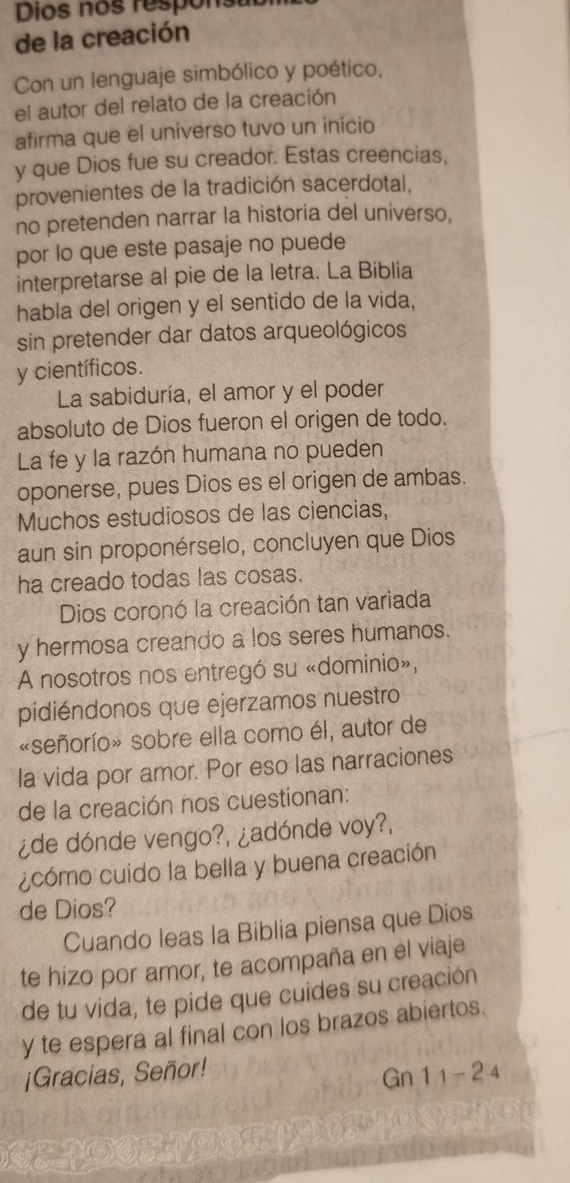 Dios nos respons 
de la creación 
Con un lenguaje simbólico y poético, 
el autor del relato de la creación 
afirma que el universo tuvo un inicio 
y que Dios fue su creador. Estas creencias, 
provenientes de la tradición sacerdotal, 
no pretenden narrar la historia del universo, 
por lo que este pasaje no puede 
interpretarse al pie de la letra. La Biblia 
habla del origen y el sentido de la vida, 
sin pretender dar datos arqueológicos 
y científicos. 
La sabiduría, el amor y el poder 
absoluto de Dios fueron el origen de todo. 
La fe y la razón humana no pueden 
oponerse, pues Dios es el origen de ambas. 
Muchos estudiosos de las ciencias, 
aun sin proponérselo, concluyen que Dios 
ha creado todas las cosas. 
Dios coronó la creación tan variada 
y hermosa creando a los seres humanos. 
A nosotros nos entregó su «dominio», 
pidiéndonos que ejerzamos nuestro 
«señorío» sobre ella como él, autor de 
la vida por amor. Por eso las narraciones 
de la creación nos cuestionan: 
¿de dónde vengo?, ¿adónde voy?, 
¿cómo cuido la bella y buena creación 
de Dios? 
Cuando leas la Biblia piensa que Dios 
te hizo por amor, te acompaña en el viaje 
de tu vida, te pide que cuides su creación 
y te espera al final con los brazos abiertos. 
¡Gracias, Señor! 11-24
Gn