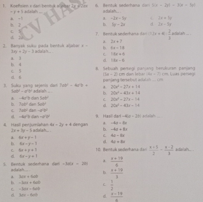 Koefsien x dari bentuk aljabar 2x+2ax 6. Bentuk sederhana dari 5(x-2y)-3(x-5y)
-y+5 adalah _adalah... .
a. -1 a. -2x-5y C. 2x+5y
b. 2 b. 5y-2x d. 2x-5y
c. 5 7. Bentuk sederhana dari (12x+4): 2/3  adalah ... .
d. 2a
a. 2x+7
2. Banyak suku pada bentuk aljabar x- b. 6x-18
3xy+2y-3 adalah.. .
C. 18x+6
a. 3
d. 18x-6
b. 4
c. 5 8. Sebuah persegi panjang berukuran panjang
(5x-2)
d. 6 cm dan lebar (4x-7)cm. Luas persegi
panjang tersebut adalah  .... cm
3. Suku yang sejenis dar 7ab^2-4a^2b+ a. 20x^2-27x+14
5ab^3-a^2b^2 adalah ... .
b. 20x^2-43x+14
a. -4a^2b dan 5ab^2
C. 20x^2-27x-14
b. 7ab^2 dan 5ab^2
d. 20x^2-43x-14
C. 7ab^2 dan -a^2b^2
d. -4a^2b dan -a^2b^2 9. Hasil dari -4(a-2b) adalah .... .
4. Hasil penjumlahan 4x-2y+4 dengan a. -4a-8x
b.
2x+3y-5 adalah... . -4a+8x
a. 6x+y-1
C. 4a-8x
b. 6x-y-1
d. 4a+8x
C. 6x+y+1 10. Bentuk sederhana dari  (x+5)/2 - (x-2)/3  adalah... .
d. 6x-y+1
5. Bentuk sederhana dari -3a(x-2b) a.  (x+19)/6 
adalah - .
b.
a. 3ax+6ab _  (x+19)/3 
b. -3ax+6ab
C.  1/2 
C -3ax-6ab
d. 3ax-6ab d.  (x-19)/6 