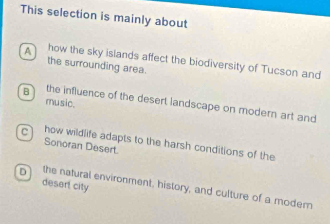 This selection is mainly about
A how the sky islands affect the biodiversity of Tucson and
the surrounding area.
music.
B the influence of the deserl landscape on modern art and
C how wildlife adapts to the harsh conditions of the
Sonoran Desert.
desert city
D the natural environment, history, and culture of a modern