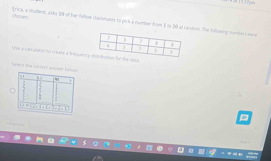 11:59 pm
chosen.
Érica, a student, asks 10 of her fellow classmates to pick a number from 1 to 10 at random. The following numbers were
Use a calculator to create a frequency  the data.
Select the correct answer below:
* Previous
ch
Next =
4:00 PM
/1y2023