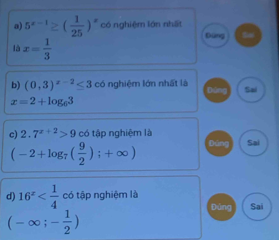 5^(x-1)≥ ( 1/25 )^x có nghiệm lớn nhất 
Đùng 
là x= 1/3 
b) (0,3)^x-2≤ 3 có nghiệm lớn nhất là 
Sal
x=2+log _63
c) 2.7^(x+2)>9 có tập nghiệm là
(-2+log _7( 9/2 );+∈fty )
Sai 
d) 16^x có tập nghiệm là 
Đúng Sai
(-∈fty ;- 1/2 )