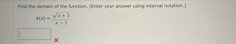 Find the domain of the function. (Enter your answer using interval notation.)
k(x)= (sqrt(x+2))/x-5 