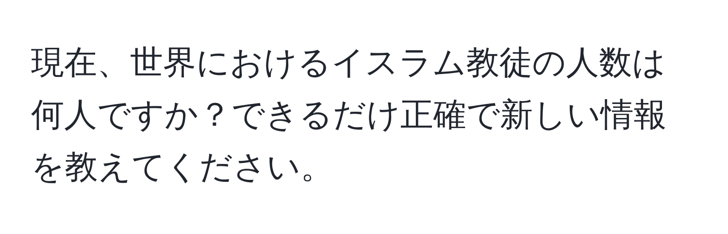 現在、世界におけるイスラム教徒の人数は何人ですか？できるだけ正確で新しい情報を教えてください。