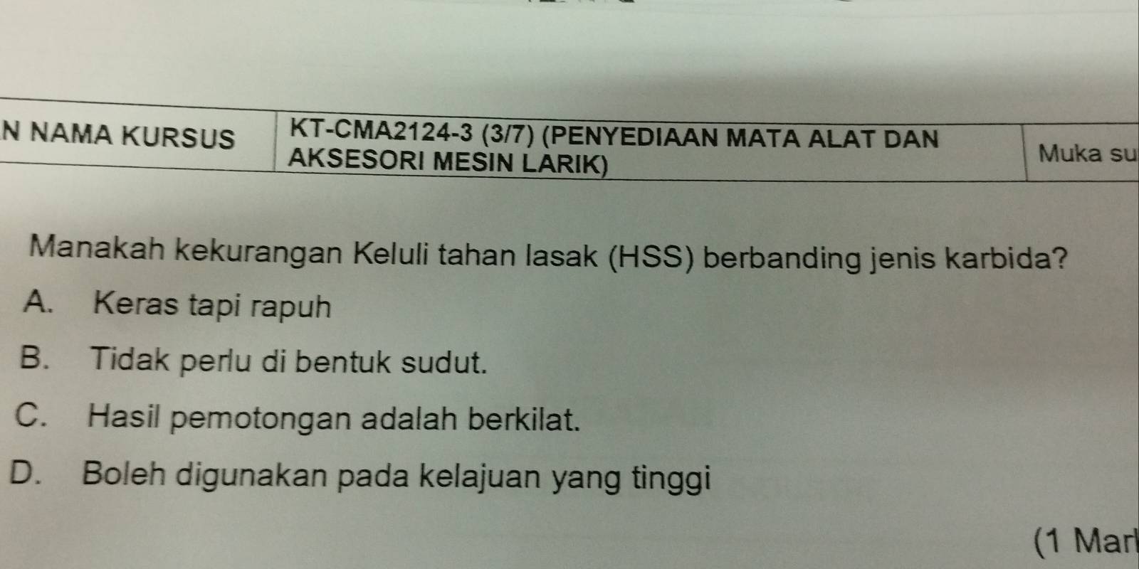 NÄMA KURSUS KT-CMA2124 -3 (3/7) (PENYEDIAAN MATA ALAT DAN
AKSESORI MESIN LARIK)
Muka su
Manakah kekurangan Keluli tahan lasak (HSS) berbanding jenis karbida?
A. Keras tapi rapuh
B. Tidak perlu di bentuk sudut.
C. Hasil pemotongan adalah berkilat.
D. Boleh digunakan pada kelajuan yang tinggi
(1 Mar