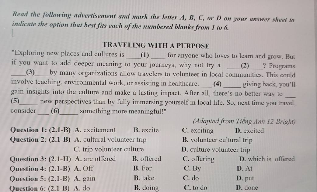 Read the following advertisement and mark the letter A, B, C, or D on your answer sheet to
indicate the option that best fits each of the numbered blanks from 1 to 6.
TRAVELING WITH A PURPOSE
"Exploring new places and cultures is _(1) _for anyone who loves to learn and grow. But
if you want to add deeper meaning to your journeys, why not try a _(2)_ ? Programs
_(3)_ by many organizations allow travelers to volunteer in local communities. This could
involve teaching, environmental work, or assisting in healthcare. _(4) _giving back, you’ll
gain insights into the culture and make a lasting impact. After all, there’s no better way to_
(5)_ new perspectives than by fully immersing yourself in local life. So, next time you travel,
consider _(6)_ something more meaningful!"
(Adapted from Tiếng Anh 12-Bright)
Question 1:(2.1-B) A. excitement B. excite C. exciting D. excited
Question 2:(2.1-B) A. cultural volunteer trip B. volunteer cultural trip
C. trip volunteer culture D. culture volunteer trip
Question 3:(2.1-H) A. are offered B. offered C. offering D. which is offered
Question 4:(2.1-B) A. Off B. For C. By D. At
Question 5:(2.1-B) A. gain B. take C. do D. put
Question 6:(2.1-B) A. do B. doing C. to do D. done