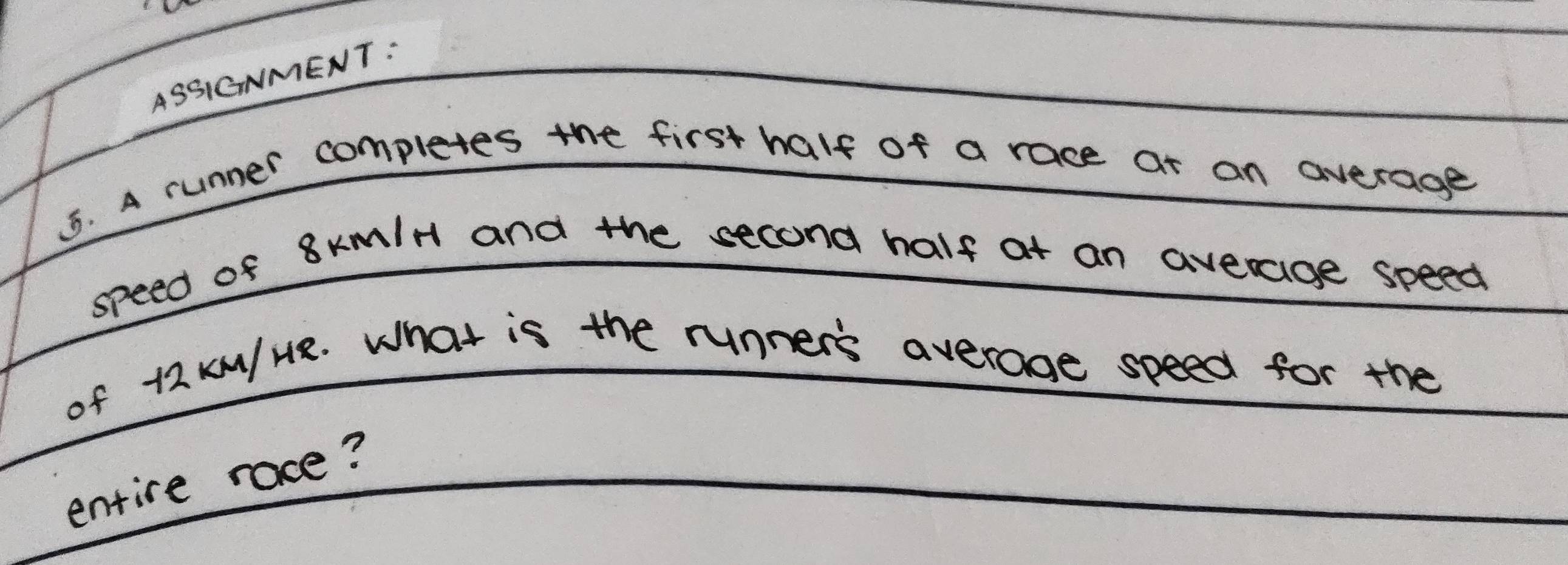 ASSIGNMENT: 
5. A runner completes the first half of a race at an average 
speed of 8xmlH and the second half at an averaige speed 
of 12 kM/ HR. What is the runner's average speed for the 
entire race?