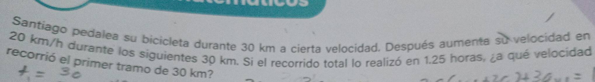 Santíago pedalea su bicicleta durante 30 km a cierta velocidad. Después aumenta su velocidad en
20 km/h durante los siguientes 30 km. Si el recorrido total lo realizó en 1.25 horas, ¿a qué velocidad 
recorrió el primer tramo de 30 km?