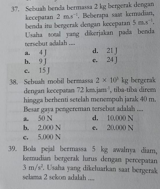 Sebuah benda bermassa 2 kg bergerak dengan
kecepatan 2m.s^(-1). Beberapa saat kemudian,
benda itu bergerak dengan kecepatan 5m.s^(-1). 
Usaha total yang dikerjakan pada benda
tersebut adalah ....
a. 4 J d. 21 J
b. 9 J e. 24 J
c. 15 J
38. Sebuah mobil bermassa 2* 10^3kg bergerak
dengan kecepatan 72km.jam^(-1) , tiba-tiba direm
hingga berhenti setelah menempuh jarak 40 m.
Besar gaya pengereman tersebut adalah ....
a. 50 N d. 10.000 N
b. 2.000 N e. 20.000 N
c. 5.000 N
39. Bola pejal bermassa 5 kg awalnya diam,
kemudian bergerak lurus dengan percepatan
3m/s^2. Usaha yang dikeluarkan saat bergerak
selama 2 sekon adalah ....