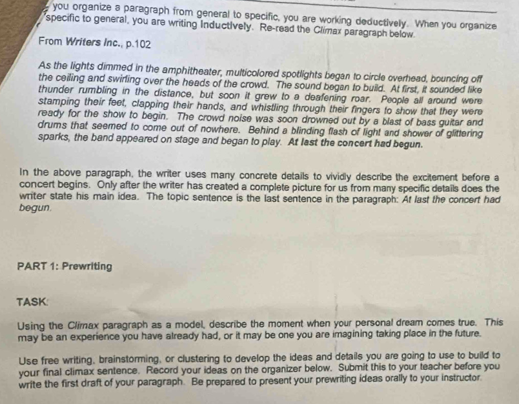 you organize a paragraph from general to specific, you are working deductively. When you organize 
specific to general, you are writing Inductively. Re-read the Clímax paragraph below 
From Writers Inc., p.102
As the lights dimmed in the amphitheater, multicolored spotlights began to circle overhead, bouncing off 
the ceiling and swirling over the heads of the crowd. The sound began to build. At first, it sounded like 
thunder rumbling in the distance, but soon it grew to a deafening roar. People all around were 
stamping their feet, clapping their hands, and whistling through their fingers to show that they were 
ready for the show to begin. The crowd noise was soon drowned out by a blast of bass guitar and 
drums that seemed to come out of nowhere. Behind a blinding flash of light and shower of glittering 
sparks, the band appeared on stage and began to play. At last the concert had begun. 
In the above paragraph, the writer uses many concrete details to vividly describe the excitement before a 
concert begins. Only after the writer has created a complete picture for us from many specific details does the 
writer state his main idea. The topic sentence is the last sentence in the paragraph: At last the concert had 
begun. 
PART 1: Prewriting 
TASK: 
Using the Climax paragraph as a model, describe the moment when your personal dream comes true. This 
may be an experience you have already had, or it may be one you are imagining taking place in the future. 
Use free writing, brainstorming, or clustering to develop the ideas and details you are going to use to build to 
your final climax sentence. Record your ideas on the organizer below. Submit this to your teacher before you 
write the first draft of your paragraph. Be prepared to present your prewriting ideas orally to your instructor.