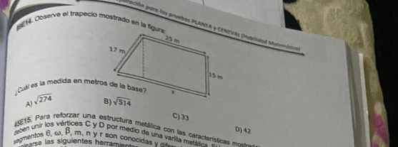 BE14. Observe el trapeció mostradó en la figura
puración para las pruebas PLANEA y CENIVAL (Habilidad Matemática
Cuall es la medida en metrós de la bas
A) sqrt(274)
C) 33
D) 42
*SE15. Para reforzar una estructura metálica con las característica  m
eten unir los vértices C y D por medio de una varilla metáica  
segmentos θ, ω , B, m, n y r son conocida   
ars las siguientes herramient