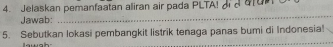 Jelaskan pemanfaatan aliran air pada PLTA! 
Jawab: 
_ 
_ 
5. Sebutkan lokasi pembangkit listrik tenaga panas bumi di Indonesia! 
Iawah:
