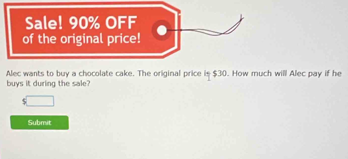 Sale! 90% OFF 
of the original price! 
Alec wants to buy a chocolate cake. The original price is $30. How much will Alec pay if he 
buys it during the sale? 
Submit