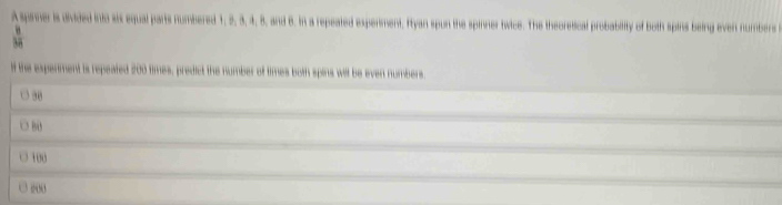 A sprner is divided into six equal parts numbered 1, 2, 3, 4, 8, and 6. in a repeated expenment. Iyan spun the spinner twice. The theoretical probability of both spins being even numbers
 6/12 
lf the experment is repeated 200 times, predict the number of times both spins will be even numbers
38
100