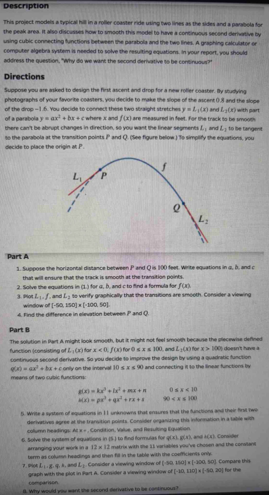 Description
This project models a typical hill in a roller coaster ride using two lines as the sides and a parabola for
the peak area. It also discusses how to smooth this model to have a continuous second derivative by
using cubic connecting functions between the parabola and the two lines. A graphing calculator or
computer algebra system is needed to solve the resulting equations. In your report, you should
address the question, "Why do we want the second derivative to be continuous?"
Directions
Suppose you are asked to design the first ascent and drop for a new roller coaster. By studying
photographs of your favorite coasters, you decide to make the slope of the ascent ().8 and the slope
of the drop -1.6. You decide to connect these two straight stretches y=L_1(x) and L_2(x) with part
of a parabola y=ax^2+bx+c where x and f(x) are measured in feet. For the track to be smooth
there can't be abrupt changes in direction, so you want the linear segments L_1 and L_2 to be tangent
to the parabola at the transition points P and Q. (See figure below.) To simplify the equations, you
decide to place the origin at P.
f
L_1 P
Q
L_2
Part A
1. Suppose the horizontal distance between P and Q is 100 feet. Write equations in α, b, and c
that will ensure that the track is smooth at the transition points.
2. Solve the equations in (1.) for α, b, and c to find a formula for f(x).
3. Plot L_1,f , and L_2 to verify graphically that the transitions are smooth. Consider a viewing
window of [-50,150]* [-100,50].
4. Find the difference in elevation between P and Q.
Part B
The solution in Part A might look smooth, but it might not feel smooth because the plecewise defined
function (consisting of L_1(x) for x<0,f(x) for 0≤ x≤ 100 , and L_2(x) for x>100) doesn't have a
continuous second derivative. So you decide to improve the design by using a quadratic function
q(x)=ax^2+bx+c only on the interval 10≤ x≤ 90 and connecting it to the linear functions by
means of two cubic functions:
g(x)=kx^3+lx^2+mx+n 0≤ x<10</tex>
h(x)=px^3+qx^2+rx+s 90
5. Write a system of equations in 11 unknowns that ensures that the functions and their first two
derivatives agree at the transition points. Consider organizing this information in a table with
column headings: A L* = , Condition, Value, and Resulting Equation.
6. Solve the system of equations in (5.) to find formulas for q(x),g(x) , and h(x) Consider
arranging your work in a 12* 12 matrix with the 11 variables you've chosen and the constant
term as column headings and then fill in the table with the coefficients only.
7. Plot L_1.g.q.h , and L_2 Consider a viewing window of [-50,150]* [-100,50]. Compare this
graph with the plot in Part A. Consider a viewing window of [-10,110]* [-50,20] for the
comparison.
8. Why would you want the second derivative to be continuous?