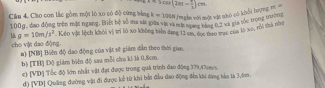 5 x=5cos (2π t- π /3 )cm. 
Câu 4. Cho con lắc gồm một lò xo có độ cứng bằng k=100N /mgắn với một vật nhỏ có khối lượng m=
100g, dao động trên mặt ngang. Biết hệ số ma sát giữa vật và mặt ngang bằng 0,2 và gia tốc trọng trường
là g=10m/s^2. Kéo vật lệch khỏi vị trí lò xo không biến dạng 12 cm, dọc theo trục của lò xo, rồi thả nhẹ
cho vật dao động.
a) [NB] Biên độ dao động của vật sẽ giảm dần theo thời gian.
b) [TH] Độ giảm biên độ sau mỗi chu kì là 0,8cm.
c) [VD] Tốc độ lớn nhất vật đạt được trong quá trình dao động 379,47cm/s.
d) [VD] Quãng đường vật đi được kể từ khi bắt đầu dao động đến khi dừng hẳn là 3,6m.