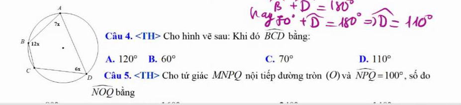 ∠ TH> Cho hình vẽ sau: Khi đó widehat BCD bằng:
A. 120° B. 60° C. 70° D. 110°
Câu 5. ∠ TH> Cho tứ giác MNPQ nội tiếp đường tròn (O) và widehat NPQ=100° , số do
widehat NOQ bằng