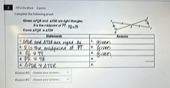Fill in the Blark- 2 points 
Complete the following proof 
Given: & PQR and & TSR are right triangles. 
It is the midpoint of PT. )=overline 78
Provel △ PQR≌ △ TSR
eason #Ms choose your answer.... 
Reason #5: choose your answet...