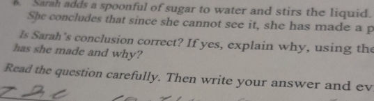 Sarah adds a spoonful of sugar to water and stirs the liquid. 
She concludes that since she cannot see it, she has made a p 
ls Sarah’s conclusion correct? If yes, explain why, using the 
has she made and why? 
Read the question carefully. Then write your answer and ev