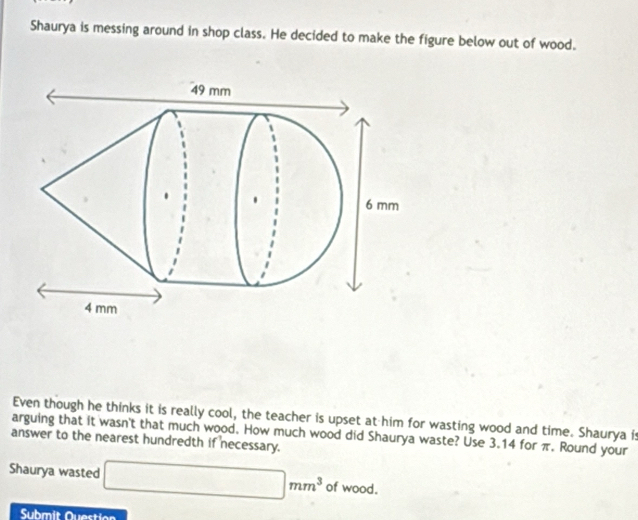 Shaurya is messing around in shop class. He decided to make the figure below out of wood. 
Even though he thinks it is really cool, the teacher is upset at him for wasting wood and time. Shaurya is 
answer to the nearest hundredth if necessary. arguing that it wasn't that much wood. How much wood did Shaurya waste? Use 3.14 for π. Round your 
Shaurya wasted □ mm^3 of wood. 
Submit Question