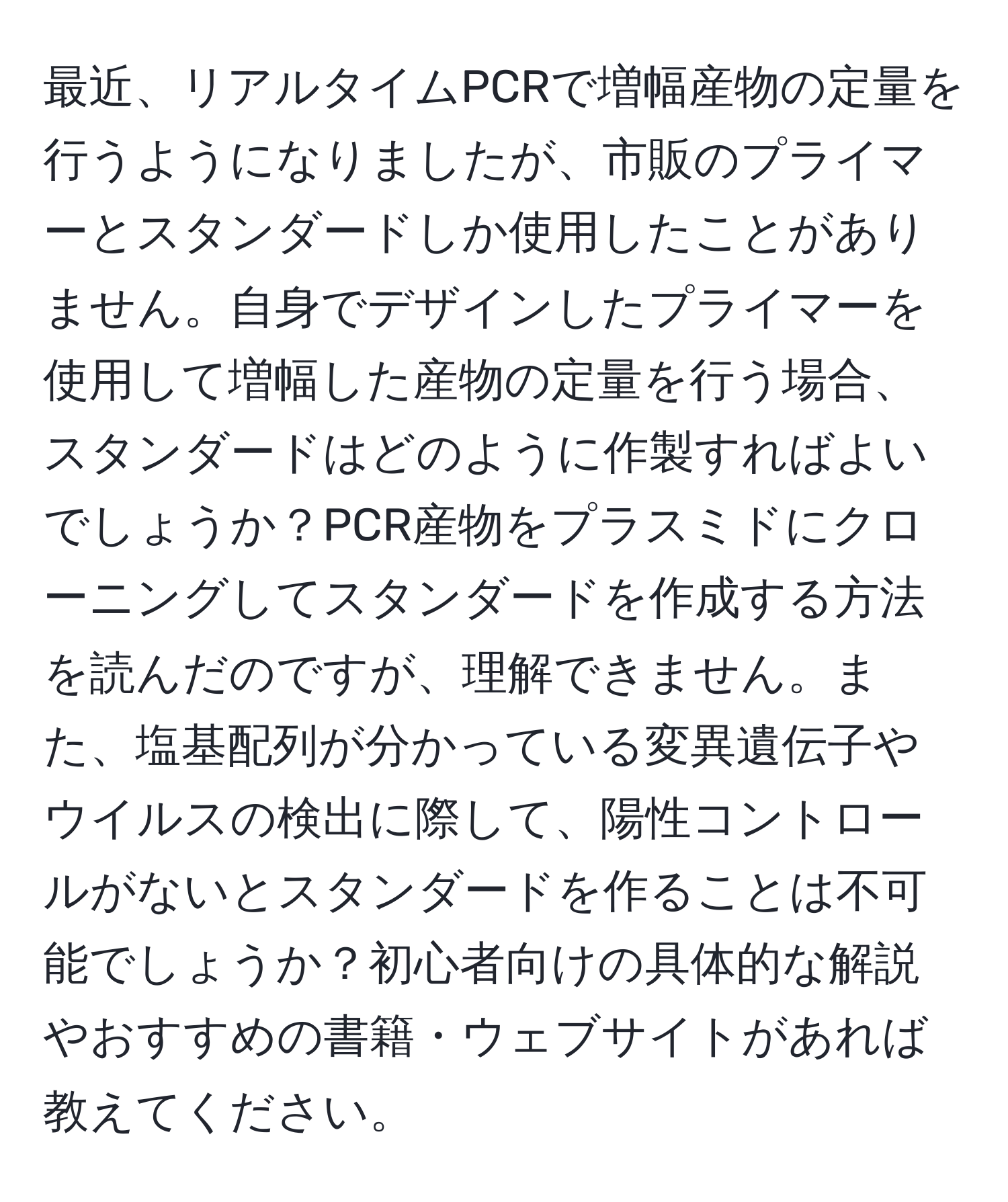 最近、リアルタイムPCRで増幅産物の定量を行うようになりましたが、市販のプライマーとスタンダードしか使用したことがありません。自身でデザインしたプライマーを使用して増幅した産物の定量を行う場合、スタンダードはどのように作製すればよいでしょうか？PCR産物をプラスミドにクローニングしてスタンダードを作成する方法を読んだのですが、理解できません。また、塩基配列が分かっている変異遺伝子やウイルスの検出に際して、陽性コントロールがないとスタンダードを作ることは不可能でしょうか？初心者向けの具体的な解説やおすすめの書籍・ウェブサイトがあれば教えてください。