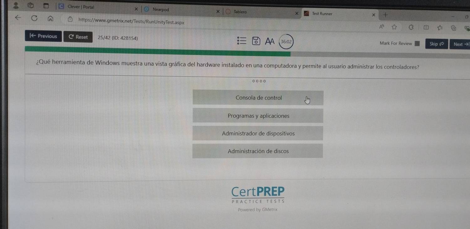 Clever | Portal Nearpod Test Runner x
Tablero
C https://www.gmetrix.net/Tests/RunUnityTest.aspx
k Previous C Reset 25/42 (ID: 428154) 36:02
AA
Mark For Review Skip ♂ Next →
¿Qué herramienta de Windows muestra una vista gráfica del hardware instalado en una computadora y permite al usuario administrar los controladores?
○○○。
Consola de control
Programas y aplicaciones
Administrador de dispositivos
Administración de discos
CertPREP
PRA C T ICE T ES TS
Powered by GMetrix